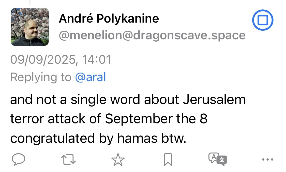 André Polykanine @menelion@dragonscave.space 09/09/2025, 14:01 Replying to @aral and not a single word about Jerusalem terror attack of September the 8 congratulated by hamas btw.