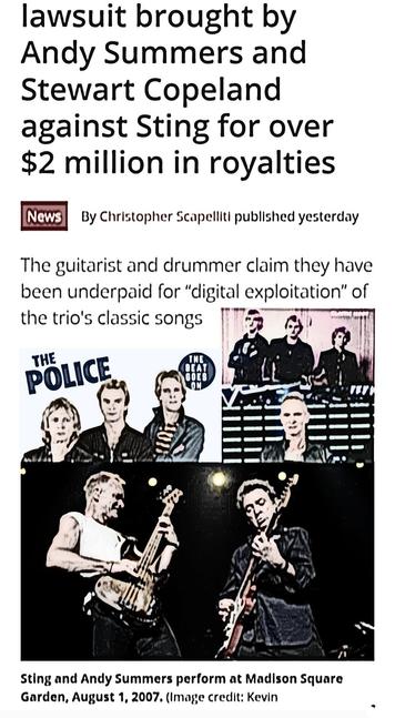 lawsuit brought by
Andy Summers and
Stewart Copeland
against Sting for over
$2 million in royalties

By Christopher Scapellit 

The guitarist and drummer of The Police  claim they have been underpaid for “digital exploitation” of the trio's classic songs 

Sting and Andy Summers shown performing at a Madison Square Garden reunion concert appear, August 1, 2007