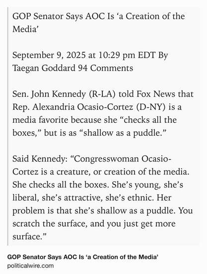 Text Shot: GOP Senator Says AOC Is ‘a Creation of the Media’

September 9, 2025 at 10:29 pm EDT By Taegan Goddard 94 Comments

Sen. John Kennedy (R-LA) told Fox News that Rep. Alexandria Ocasio-Cortez (D-NY) is a media favorite because she “checks all the boxes,” but is as “shallow as a puddle.”

Said Kennedy: “Congresswoman Ocasio-Cortez is a creature, or creation of the media. She checks all the boxes. She’s young, she’s liberal, she’s attractive, she’s ethnic. Her problem is that she’s shallow as a puddle. You scratch the surface, and you just get more surface.”