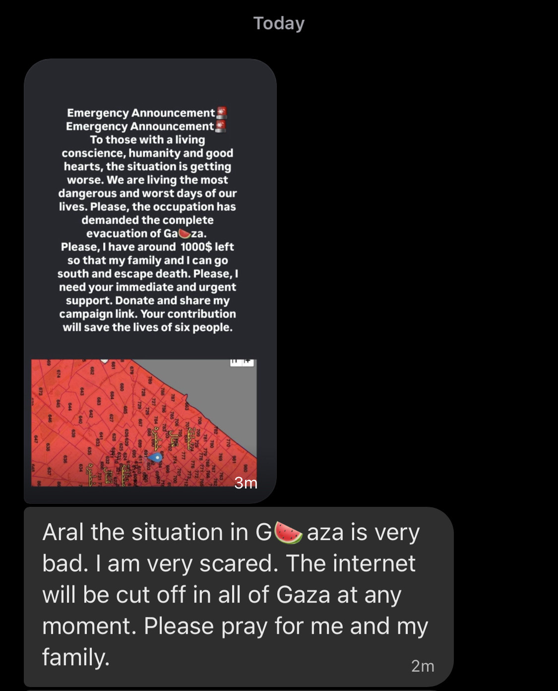 Screenshot of Signal conversation:  Today Emergency Announcement, Emergency Announcement: To those with a living conscience, humanity and good hearts, the situation is getting worse. We are living the most dangerous and worst days of our lives. Please, the occupation has demanded the complete evacuation of Gaza. Please, I have around 1000$ left so that my family and I can go south and escape death. Please, I need your immediate and urgent support. Donate and share my campaign link. Your contribution will save the lives of six people. 170, 3m Aral the situation in G aza is very bad. I am very scared. The internet will be cut off in all of Gaza at any moment. Please pray for me and my family. 2m