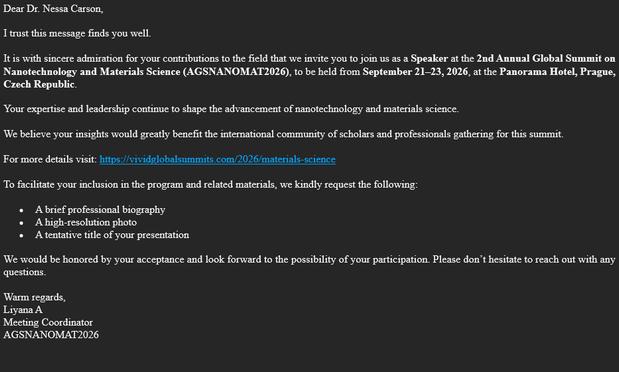 Screenshot of an email. The text:
Dear Dr. Nessa Carson,
I trust this message finds you well.
It is with sincere admiration for your contributions to the field that we invite you to join us as a Speaker at the 2nd Annual Global Summit on Nanotechnology and Materials Science (AGSNANOMAT2026), to be held from September 21–23, 2026, at the Panorama Hotel, Prague, Czech Republic.
Your expertise and leadership continue to shape the advancement of nanotechnology and materials science.
We believe your insights would greatly benefit the international community of scholars and professionals gathering for this summit.
For more details visit: https://vividglobalsummits.com/2026/materials-science
To facilitate your inclusion in the program and related materials, we kindly request the following:
• A brief professional biography
• A high-resolution photo
• A tentative title of your presentation
We would be honored by your acceptance and look forward to the possibility of your participation. Please don’t hesitate to reach out with any questions.
Warm regards,
Liyana A
Meeting Coordinator
AGSNANOMAT2026