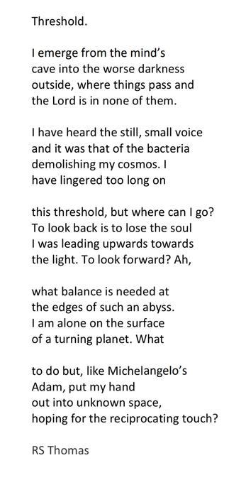 Text of poem -

Threshold.
I emerge from the mind's cave into the worse darkness outside, where things pass and the Lord is in none of them.
I have heard the still, small voice and it was that of the bacteria demolishing my cosmos. I have lingered too long on
this threshold, but where can I go?
To look back is to lose the soul I was leading upwards towards the light. To look forward? Ah,
what balance is needed at the edges of such an abyss.
I am alone on the surface of a turning planet. What
to do but, like Michelangelo's Adam, put my hand out into unknown space, hoping for the reciprocating touch?

RS Thomas