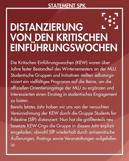 Der Hintergrund ist rot mit einem leichten Farbverlauf und ist weiß umrahmt. Am Rahmen steht "Statement SPK". 
Im Rahmen steht: 
"Distanzierung von den kritischen Einführungswochen
Die Kritischen Einführungswochen (KEW) waren über Jahre fester Bestandteil des Wintersemesters an der MLU. Studentische Gruppen und Initiativen stellten selbstorga-nisiert ein vielfältiges Programm auf die Beine, um die offiziellen Orientierungstage der MLU zu ergänzen und Interessierten einen Einstieg in studentisches Engagement zu bieten.
Bereits letztes Jahr haben wir uns von der versuchten Vereinnahmung der KEW durch die Gruppe Students for Palestine (SfP) distanziert. Nun hat die größtenteils neu besetzte KEW-Orga die Gruppe in diesem Jahr explizit eingeladen, obwohl SfP wiederholt durch antisemitische Äußerungen, Postings sowie Veranstaltungen aufgefallen ist."