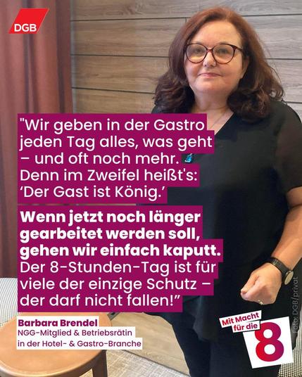 "Wir geben in der Gastro jeden Tag alles, was geht – und oft noch mehr. Denn im Zweifel heißt's: ‘Der Gast ist König.’ Wenn jetzt noch länger gearbeitet werden soll, gehen wir einfach kaputt. Der 8-Stunden-Tag ist für viele der einzige Schutz –
der darf nicht fallen!” sagt Barbara Brendel, NGG-Mitglied und Betriebsrätin in der Hotel- und Gastro-Branche.
