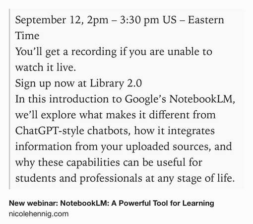 Text Shot: September 12, 2pm – 3:30 pm US – Eastern Time
You’ll get a recording if you are unable to watch it live.
Sign up now at Library 2.0
In this introduction to Google’s NotebookLM, we’ll explore what makes it different from ChatGPT‑style chatbots, how it integrates information from your uploaded sources, and why these capabilities can be useful for students and professionals at any stage of life.