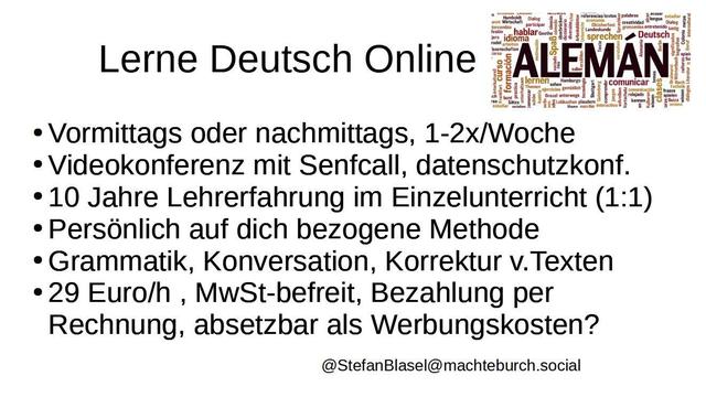 Lerne Deutsch Online von  deutschem Muttersprachler                                                                                                 Vormittags oder nachmittags
11:30-13:30, 15:30-20:00 , 1-2x/Woche 
Videokonferenz mit Senfcall, datenschutzkonform
10 Jahre Lehrerfahrung im Einzelunterricht (1:1) 
Persönlich auf dich bezogene Methode
Grammatik, Konversation, Korrektur v.Texten
29 Euro/h , MwSt-befreit, Bezahlung per Rechnung, eventuell absetzbar als Werbungskosten, abhängig vom Land und den jeweiligen Gesetzen