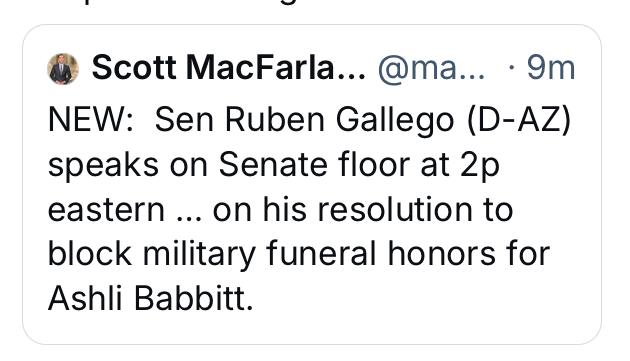 @ Scott MacFarla... @ma... - 9m

NEW: Sen Ruben Gallego (D-AZ)
speaks on Senate floor at 2p
eastern ... on his resolution to
block military funeral honors for
Ashli Babbitt.