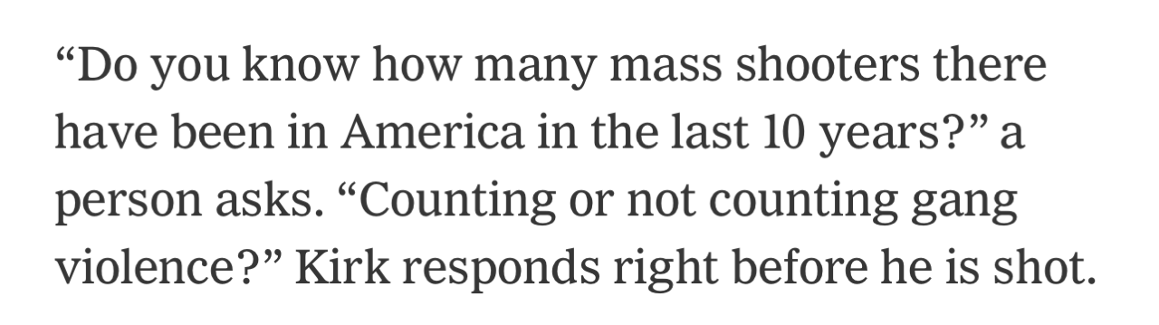 "Do you know how many mass shooters there have been in America in the last 10 years?" a person asks. "Counting or not counting gang violence?" Kirk responds right before he is shot.