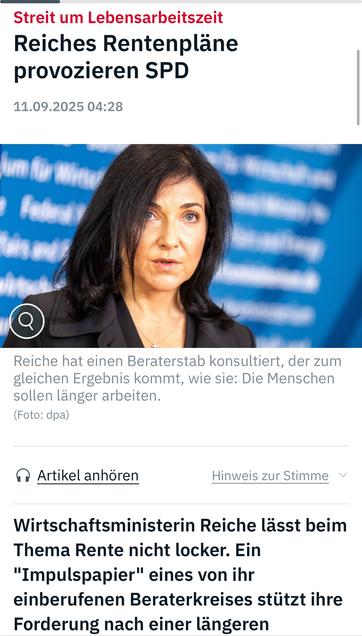 Streit um Lebensarbeitszeit
Reiches Rentenpläne provozieren SPD
11.09.2025 04:28
Reiche hat einen Beraterstab konsultiert, der zum gleichen Ergebnis kommt, wie sie: Die Menschen sollen länger arbeiten.
(Foto: dpa)
^ Artikel anhören
Hinweis zur Stimme v
Wirtschaftsministerin Reiche lässt beim Thema Rente nicht locker. Ein
"Impulspapier" eines von ihr einberufenen Beraterkreises stützt ihre Forderung nach einer längeren ntv 🖖