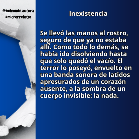 Inexistencia


"Se llevó las manos al rostro, seguro de que ya no estaba allí. Como todo lo demás, se había ido disolviendo hasta que solo quedó el vacío. El terror lo poseyó, envuelto en una banda sonora de latidos apresurados de un corazón ausente, a la sombra de un cuerpo invisible: la nada."