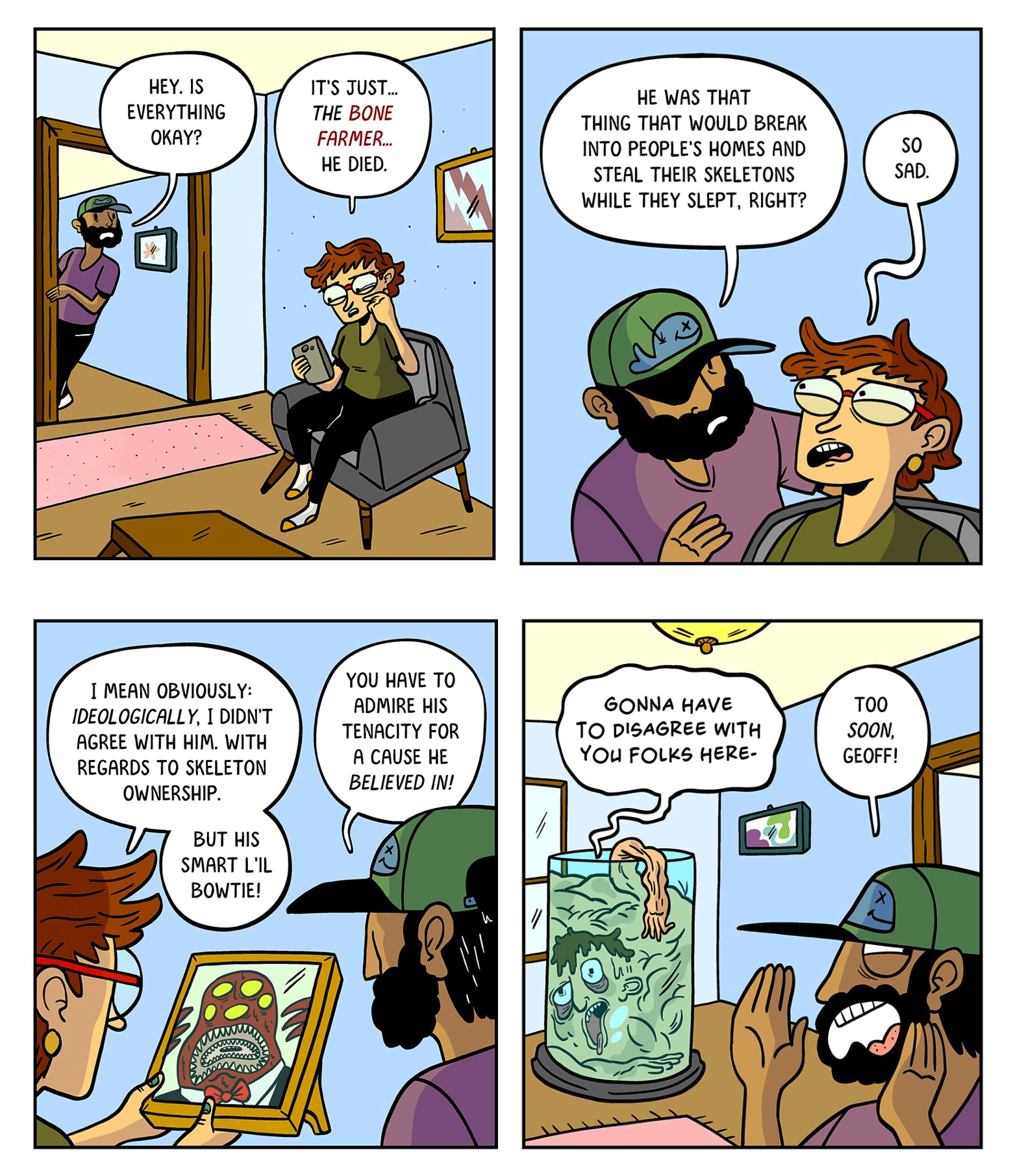 Panel 1: A person with short hair and glasses sits on a couch, looking sad while holding their phone. Another person wearing a cap and beard enters the room and asks, “Hey. Is everything okay?” The person on the couch replies, “It’s just… the Bone Farmer… he died.” Panel 2: The bearded person recalls, “He was that thing that would break into people’s homes and steal their skeletons while they slept, right?” The person on the couch, teary-eyed, says, “So sad.” Panel 3: The person with glasses holds up a framed photo of a monster wearing a bowtie. They say, “I mean obviously, ideologically, I didn’t agree with him. With regards to skeleton ownership. But his smart li’l bowtie!” The bearded person adds, “You have to admire his tenacity for a cause he believed in!” Panel 4: A large jar in the room contains the boneless body of one of the Bone Farmer’s victims who says “Gonna have to disagree with you folks here.” The bearded man replies, “Too soon, Geoff!”