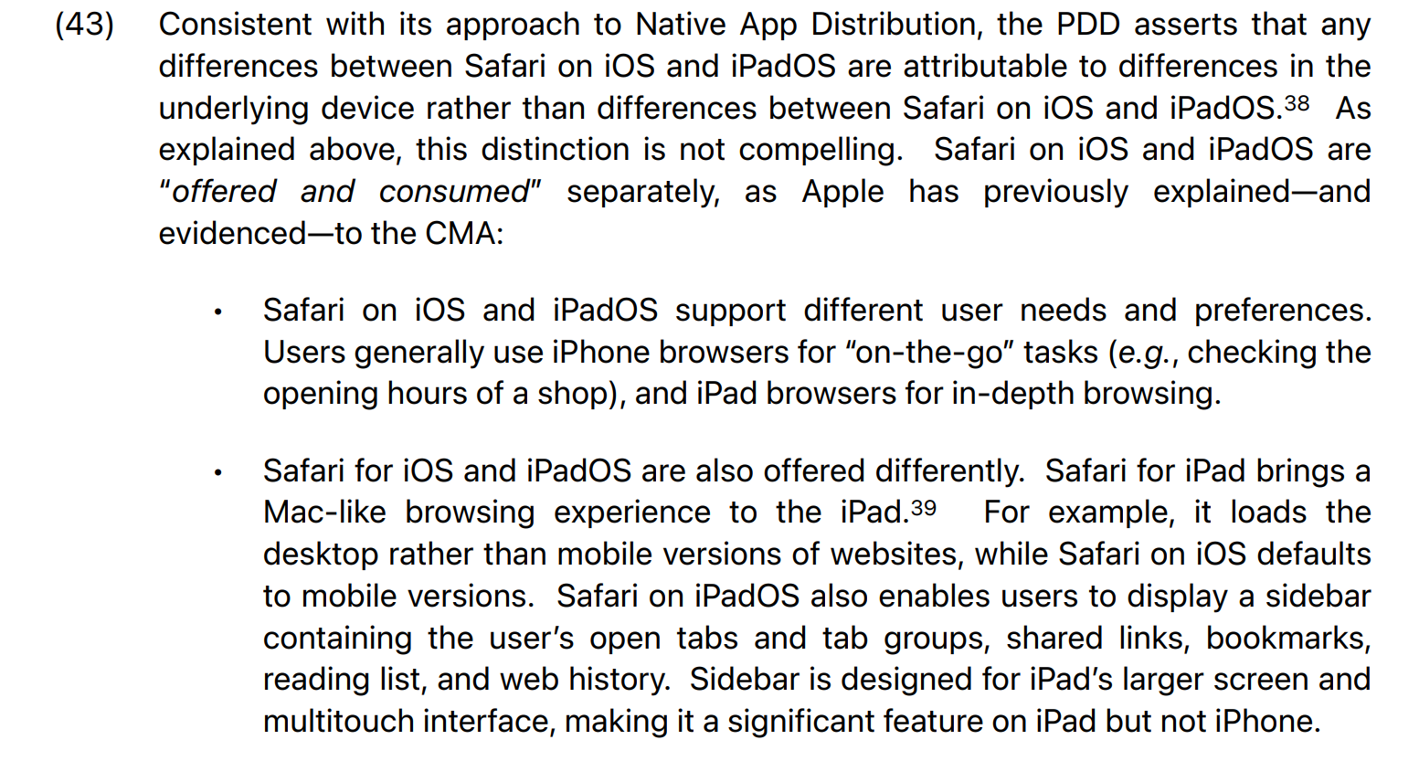 In arguing that Safari on the iPad and Safari on iOS are totally different products, Apple peevishly bleats: "Safari on iOS and iPadOS are “offered and consumed” separately, as Apple has previously explained—and evidenced—to the CMA: • Safari on iOS and iPadOS support different user needs and preferences. Users generally use iPhone browsers for “on-the-go” tasks (e.g., checking the opening hours of a shop), and iPad browsers for in-depth browsing. • Safari for iOS and iPadOS are also offered differently. Safari for iPad brings a Mac-like browsing experience to the iPad. For example, it loads the desktop rather than mobile versions of websites, while Safari on iOS defaults to mobile versions. Safari on iPadOS also enables users to display a sidebar containing the user’s open tabs and tab groups, shared links, bookmarks, reading list, and web history. Sidebar is designed for iPad’s larger screen and multitouch interface, making it a significant feature on iPad but not iPhone. "