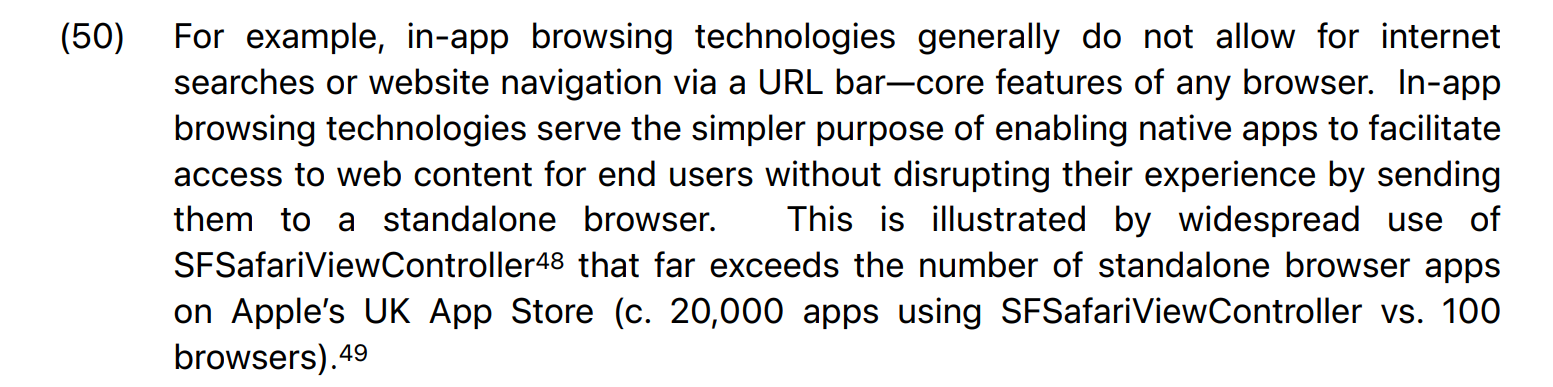 You can't make this stuff up folks. In claiming that Safari and in-app browsers have nothing to do with each other, Apple claims: "For example, in-app browsing technologies generally do not allow for internet searches or website navigation via a URL bar—core features of any browser. In-app browsing technologies serve the simpler purpose of enabling native apps to facilitate access to web content for end users without disrupting their experience by sending them to a standalone browser. This is illustrated by widespread use of SFSafariViewController that far exceeds the number of standalone browser apps on Apple’s UK App Store (c. 20,000 apps using SFSafariViewController vs. 100 browsers)"