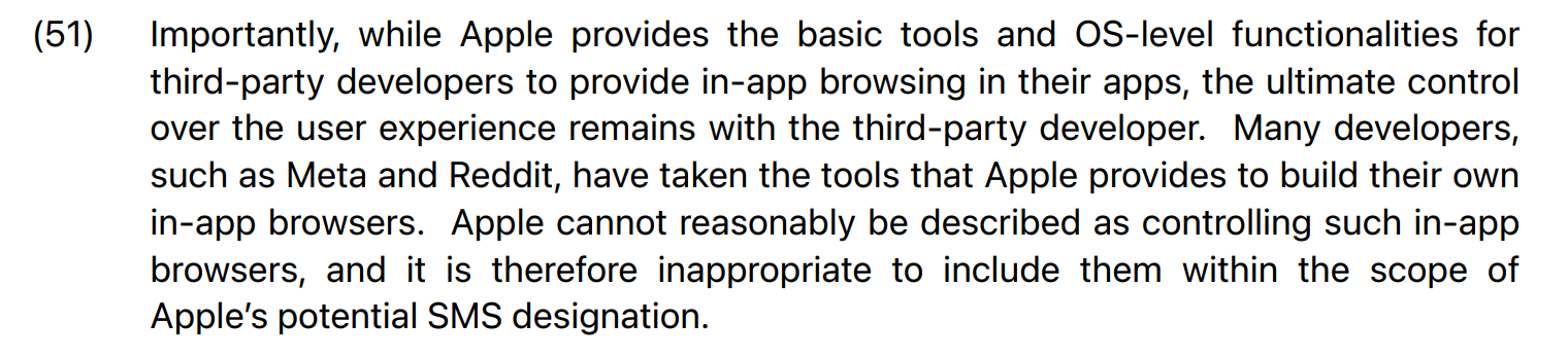 Apple's trying to argue it isn't a monopoly because sometimes it helps other monopolists, too: "Many developers, such as Meta and Reddit, have taken the tools that Apple provides to build their own in-app browsers. Apple cannot reasonably be described as controlling such in-app browsers, and it is therefore inappropriate to include them within the scope of Apple’s potential SMS designation. "