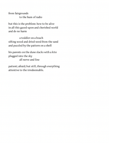 from fairgrounds
to the hum of radio

but this is the problem: how to be alive
in all this gazed-upon and cherished world
and do no harm

a toddler on a beach
sifting wood and dried weed from the sand
and puzzled by the pattern on a shell

his parents on the dune slacks with a kite
plugged into the sky
all nerve and line

patient; afraid; but still, through everything
attentive to the irredeemable.