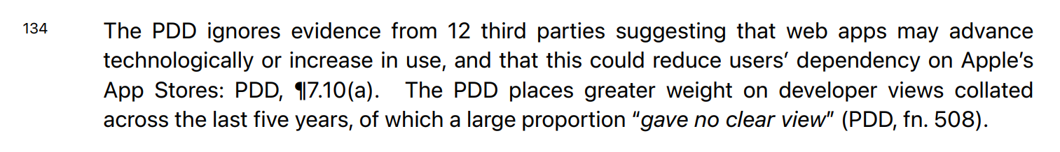 "The PDD ignores evidence from 12 third parties suggesting that web apps may advance technologically or increase in use, and that this could reduce users’ dependency on Apple’s App Stores: PDD, ¶7.10(a). The PDD places greater weight on developer views collated across the last five years, of which a large proportion “gave no clear view” (PDD, fn. 508)"