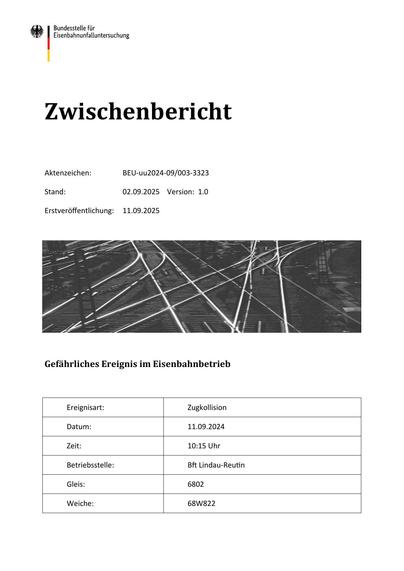 Zwischenbericht
Aktenzeichen:

BEU-uu2024-09/003-3323

Stand:

02.09.2025 Version: 1.0

Erstveröﬀentlichung:

11.09.2025

Gefährliches Ereignis im Eisenbahnbetrieb

Ereignisart:

Zugkollision

Datum:

11.09.2024

Zeit:

10:15 Uhr

Betriebsstelle:

B Lindau-Reu n

Gleis:

6802

Weiche:

68W822