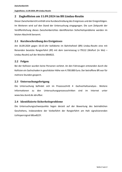 Zwischenbericht
Zugkollision, 11.09.2024, Bft Lindau‐Reutin

2 Zugkollision am 11.09.2024 im Bft Lindau‐Reutin
Dieser Zwischenbericht enthält eine Kurzbeschreibung des Ereignisses und der Ereignisfolgen.
Im Weiteren wird auf den Stand der Untersuchung eingegangen. Die zum Zeitpunkt der
Veröﬀentlichung dieses Zwischenberichtes iden fizierten Sicherheitsprobleme werden im
letzten Abschni benannt.

2.1 Kurzbeschreibung des Ereignisses
Am 16.09.2024 gegen 10:15 Uhr kollidierte im Bahnhofsteil (B ) Lindau-Reu n eine mit
Reisenden besetzte Rangierfahrt (Rf) mit dem Leerreisezug Lr 79112 (Wolfurt (in Wo) –
Lindau-Reu n) auf der Weiche 68W822.

2.2 Folgen
Bei der Kollision wurden keine Personen verletzt. An den Fahrzeugen entstanden durch die
Kollision ein Sachschaden in geschätzter Höhe von 4.700.000 Euro. Der betroﬀene B war für
mehrere Stunden gesperrt.

2.3 Untersuchungsfortgang
Die Untersuchung befindet sich im Prozessschri
Informa onen

zu

den

4 -Sachverhaltsanalyse-…