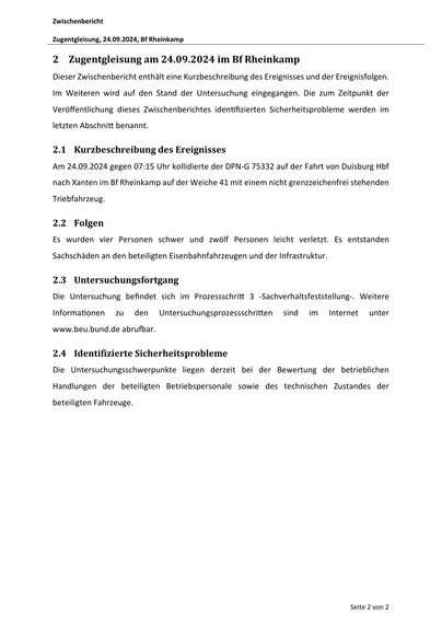 Zwischenbericht
Zugentgleisung, 24.09.2024, Bf Rheinkamp

2 Zugentgleisung am 24.09.2024 im Bf Rheinkamp
Dieser Zwischenbericht enthält eine Kurzbeschreibung des Ereignisses und der Ereignisfolgen.
Im Weiteren wird auf den Stand der Untersuchung eingegangen. Die zum Zeitpunkt der
Veröﬀentlichung dieses Zwischenberichtes iden fizierten Sicherheitsprobleme werden im
letzten Abschni benannt.

2.1 Kurzbeschreibung des Ereignisses
Am 24.09.2024 gegen 07:15 Uhr kollidierte der DPN‐G 75332 auf der Fahrt von Duisburg Hbf
nach Xanten im Bf Rheinkamp auf der Weiche 41 mit einem nicht grenzzeichenfrei stehenden
Triebfahrzeug.

2.2 Folgen
Es wurden vier Personen schwer und zwölf Personen leicht verletzt. Es entstanden
Sachschäden an den beteiligten Eisenbahnfahrzeugen und der Infrastruktur.

2.3 Untersuchungsfortgang
Die Untersuchung befindet sich im Prozessschri
Informa onen

zu

den

3 ‐Sachverhaltsfeststellung‐. Weitere

Untersuchungsprozessschri en

sind

im

Internet

unter

w…