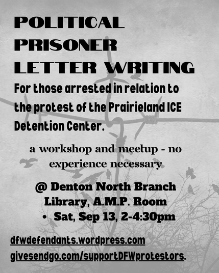 Grey graphic listing details of upcoming prisoner writing event.

"Political prisoner letter writing

For those arrested in relation to the protest of the Prairieland ICE Detention Center.

A workshop and meetup - no experience necessary

@ Denton North Branch Library, A.M.P. Room
Sat., Sep 13, 2-4:30pm

dfwdefendants.wordpress.com
givesendgo.com/supportDFWprotestors"