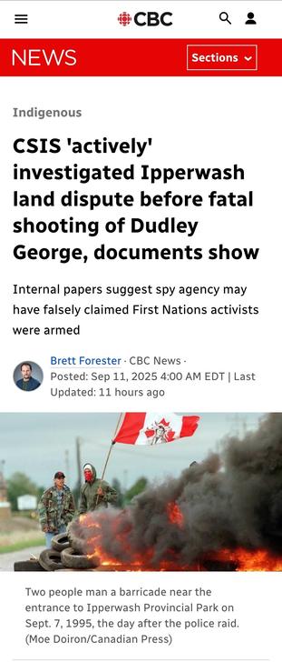 CBC News article screenshot:

Indigenous

CSIS 'actively' investigated Ipperwash land dispute before fatal shooting of Dudley George, documents show
Internal papers suggest spy agency may have falsely claimed First Nations activists were armed

Brett Forester · CBC News · Posted: Sep 11, 2025 4:00 AM EDT | Last Updated: 11 hours ago