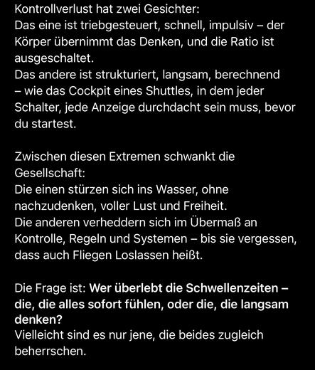Kontrollverlust hat zwei Gesichter:
Das eine ist triebgesteuert, schnell, impulsiv - der Körper übernimmt das Denken, und die Ratio ist ausgeschaltet.
Das andere ist strukturiert, langsam, berechnend
- wie das Cockpit eines Shuttles, in dem jeder Schalter, jede Anzeige durchdacht sein muss, bevor du startest.
Zwischen diesen Extremen schwankt die Gesellschaft:
Die einen stürzen sich ins Wasser, ohne nachzudenken, voller Lust und Freiheit.
Die anderen verheddern sich im Übermaß an Kontrolle, Regeln und Systemen - bis sie vergessen, dass auch Fliegen Loslassen heißt.
Die Frage ist: Wer überlebt die Schwellenzeiten - die, die alles sofort fühlen, oder die, die langsam denken?
Vielleicht sind es nur jene, die beides zugleich beherrschen.🖖