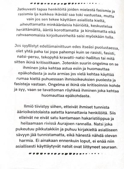 Jatkuvasti tapaa henkilöitä joiden mielestä fasismia ja rasismia (ja kaikkea ikävää) saa toki vastustaa, mutta vain jos sen tekee käyttäen asiallista kieltä, aiheuttamatta minkäänlaisia häiriöitä, keskustelua herättämättä, ääntä korottamatta ja kiroilematta eikä rahvaanomaisia kirjoitusvirheitä saisi myöskään tulla.

Jos syyllistyt edellämainittuun edes itseäsi puolustaessa, olet yhtä paha tai jopa pahempi kuin se rasisti, fasisti, natsi-persu, tekopyhä kravatti-natsi-hallitus tai mitä sitten ikinä kritisoitkaan. Jotenkin suurin ongelma on se ihminen joka kehtaa astua esiin ja huomauttaa epäkohdasta ja auta armias jos viela kehtaa käyttää rumaa kieltä puhuessaan ihmisoikeuksien puolesta ja fasisteja vastaan. Ongelma ei ikinä ole kritisoinnin kohde ja syy, vaan se tavattoman röyhkeä ihminen joka kehtaa huomauttaa epäkohdasta.

Ilmiö tiivistyy siihen, etteivät ihmiset tunnista äärioikeistolaista aatetta kannattavia henkilöita. Siis elleivät ne satu kantamaan hakaristilippua ja heilaamaan rivissä Aurajoen rannalla. Natsi joka pukeutuu pikkutakkiin ja puhuu kirjakieltä asialliseen sävyyn jää tunnistamatta, eikä hänestä nähdä olevan harmia. Ei ainakaan ennenkuin loput, ei enää niin asiallisesti käyttäytyvät natsit ovat littyneet seuraan.