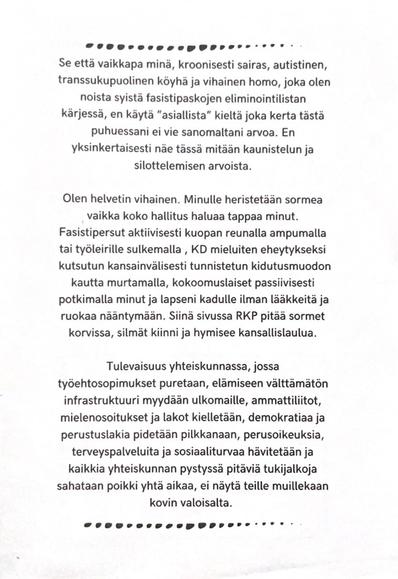 Se että vaikkapa minä, kroonisesti sairas, autistinen, transsukupuolinen köyhä ja vihainen homo, joka olen noista syistä fasistipaskojen eliminointilistan kärjessä, en käytä "asiallista" kieltä joka kerta tästä puhuessani ei vie sanomaltani arvoa. En yksinkertaisesti näe tässä mitään kaunistelun ja silottelemisen arvoista.

Olen helvetin vihainen. Minulle heristetaan sormea vaikka koko hallitus haluaa tappaa minut. Fasistipersut aktiivisesti kuopan reunalla ampumalla tai työleirille sulkemalla, KD mieluiten eheytykseksi kutsutun kansainvälisesti tunnistetun kidutusmuodon kautta murtamalla, kokoomuslaiset passiivisesti potkimalla minut ja lapseni kadulle ilman lääkkeitä ja ruokaa nääntymään. Siinä sivussa RKP pitää sormet korvissa, silmät kiinni ja hymisee kansallislaulua.

Tulevaisuus yhteiskunnassa, jossa työehtosopimukset puretaan, elämiseen välttämätön infrastruktuuri myydään ulkomaille, ammattiliitot, mielenosoitukset ja lakot kielletään, demokratiaa ja perustuslakia pidetään pilkkanaan, perusoikeuksia, terveyspalveluita ja sosiaaliturvaa hävitetään ja kaikkia yhteiskunnan pystyssä pitäviä tukijalkoja sahataan poikki yhtä aikaa, ei näytä teille muillekaan kovin valoisalta.