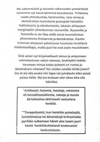 Me vähemmistöt ja fasismin vakavuuden ymmärtävät toimimme nyt kanarialintuina kaivoksessa. Yritämme saada yhteiskuntaa, hyvinvointia, tasa-arvoa ja demokratiaa murentavat paskapäät helvettiin hallituksesta ja eduskunnasta, takaisin ahtaaseen marginaaliin yhteiskunnan reunamille. Rasismille ja fasismille ei ole tilaa siellä missä kunnioitetaan jakamatonta ihmisarvoa ja demokratiaa. Kautta historian aikalaiset paheksuvat huomiota herättäviä mielenosoittajia, mutta juuri he ovat avain muutokseen.

Sinä seisot nyt kirjaimellisesti minun ja ampumaan valmistautuvan natsin vieressä, keskitytkö todella torumaan minua koska puheeni on rumaa ja äänensävyni vihainen? Vai voisiko natsille tehdä jotain? Jos et aio olla avuksi niin tajua nyt jumalauta edes pysyä poissa tieltä. Nyt jos koskaan olisi oikea aika olla häiriöksi.

*Antifasisti; fasismia, fasisteja, natsismia eli kansallissosialismia, natseja ja muuta äärioikeistoa aktiivisesti vastustava henkilö.

**Tonepolisointi; kun henkilön puhetyyliä, tunneilmaisua tai äänensävyä kritisoimalla pyritään sulkemaan hänet ulos (usein juuri häntä henkilökohtaisesti koskevasta) keskustelusta.
