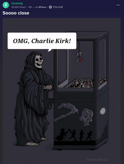 (EN) Caricature titled "Soooo close": 
Death is fishing one human out of a claw machine with humans and says: "OMG, Charlie Kirk!"

Source/Quelle: https://imgur.com/gallery/soooo-close-HhhPxxW

(DE) Karikatur mit dem Titel "Soooo knapp":
Der Tod angelt an einem mit Menschen gefüllten Greifautomaten einen heraus und ruft: "Oh mein Gott, Charlie Kirk!"