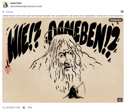 (EN) Caricature of God looking shocked at Death and shouting: "WHAT!? MISSED!?"

Source/Quelle: https://mastodon.social/@GuidoKuehn/112784059841141006

(DE) Eine Karikatur, in der Gott schockiert auf den Tod herunterblickt und ruft: "WIE!? DANEBEN!?"