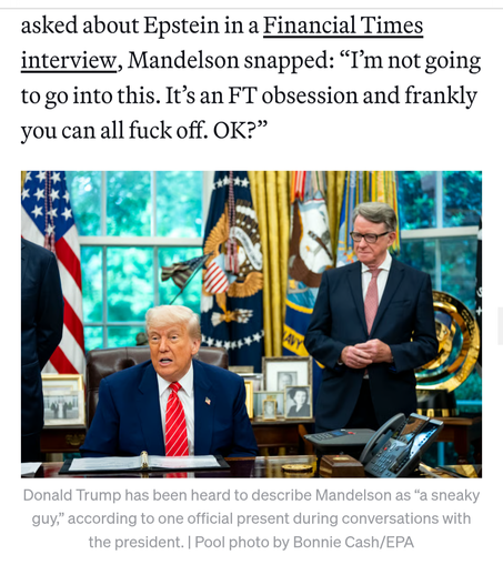 Asked about Epstein in a Financial Times
interview, Lord Mandelson once snapped: “I'm not going to go into this. It’s an FT obsession and frankly you can all fuck off. OK?”