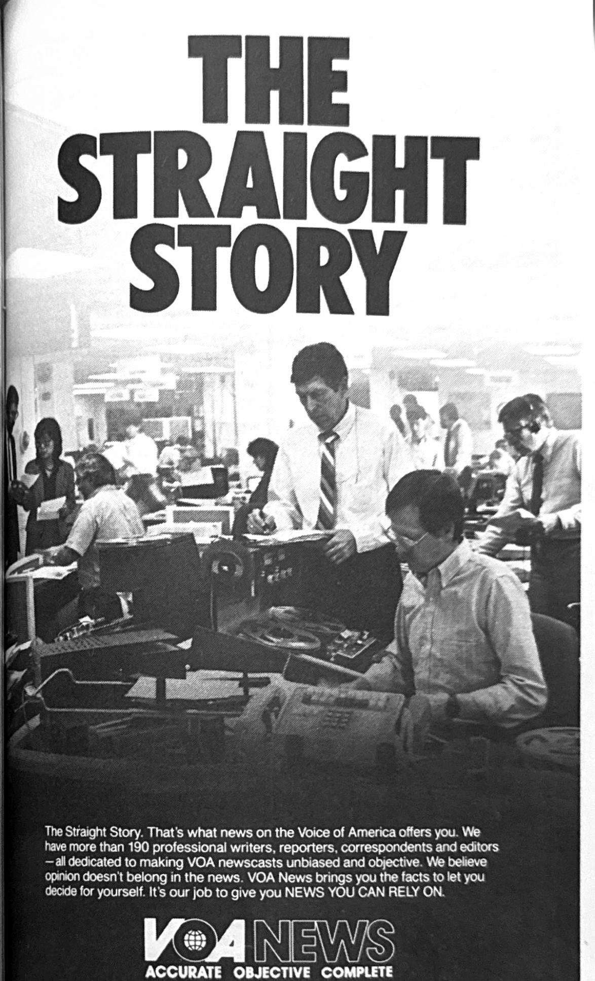 Print Ad for Voice of America news service, showing a busy newsroom with text: THE STRAIGHT STORY The Straight Story. That's what news on the Voice of America offers you. We have more than 190 professional writers, reporters, correspondents and editors -all dedicated to making VOA newscasts unbiased and objective. We believe opinion doesn't belong in the news. VOA News brings you the facts to let you decide for yourself. It's our job to give you NEWS YOU CAN RELY ON. VOA NEWS ACCURATE OBJECTIVE COMPLETE