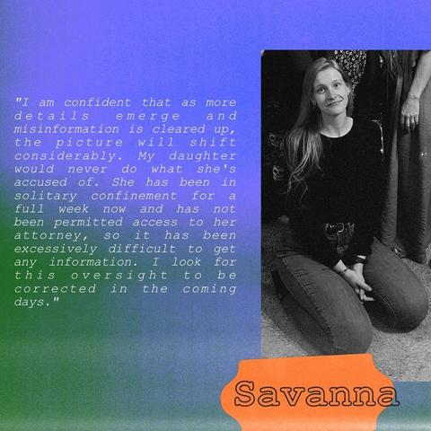 Continuation of the quote by Savanna Batten's mother (from the first image), alongside a black and white photo of Savanna kneeling and looking at the camera. She is wearing a black shirt and pants. The background with purple and green with an orange shape behind Savanna's name, making it visible.

The quote says, "I am confident that as more details emerge and misinformation is cleared up, the picture will shift considerably. My daughter would never do what she's accused of. She has been in solitary confinement for a full week now and has not been permitted access to her attorney, so it has been excessively difficult to get any information. I look for this oversight to be corrected in the coming days."