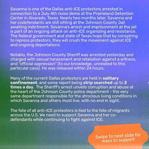 Savanna is one of the Dallas anti-ICE protestors arrested in connection to a July 4th noise demo at the Prairieland Detention Center in Alvarado, Texas. Nearly two months later, Savanna and her codefendants are still sitting at the Johnson County Jail awaiting indictment. Savanna's arrest and imprisonment at the jail is part of an ongoing attack on anti-ICE organizing and resistance. The federal government and state of Texas hope that by conspiring to repress protestors, they will crush the movement against ICE and ongoing deportations.
Notably, the Johnson County Sheriff was arrested yesterday and charged with sexual harassment and retaliation against a witness, and "official oppression" (to our knowledge, unrelated to this particular case). He was released within 24 hours.
Many of the current Dallas protestors are held in solitary confinement, and some report being strip searched up to 3 times a day.  The Sheriff's arrest unveils corruption and abuse at the heart of the Johnson County police department - the very same department responsible for the atrocious living conditions in which Savanna and others must live, with no end in sight.
The fate of all anti-ICE protestors is tied to the fate of migrants across the U.S. We need to support Savanna and her co-defendants while continuing to fight against ICE.