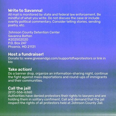 Instructions on how to contact and support Savanna Batten.

The text says:

Write to Savanna! 
All mail is monitored by state and federal law enforcement. Be mindful of what you write. Do not discuss the case or include overtly political commentary. Consider telling stories, sending poetry, etc. 

Johnson County Detention Center
Savanna Batten 
#202502020
P.O. Box 247 
Phoenix, MD 21131

Host a fundraiser! 
Donate to: www.givesendgo.com/supportdfwprotestors or link in bio 

Take action!
Do a banner drop, organize an information-sharing night, continue the fight against mass deportations and round-ups of immigrants and their communities. 

Call the jail! 
(817)-556-6360
Authorities have denied protestors their rights to lawyers and are holding them in solitary confiment. Call and demand that the jail respect the rights of all protestors held at Johnson County Jail.