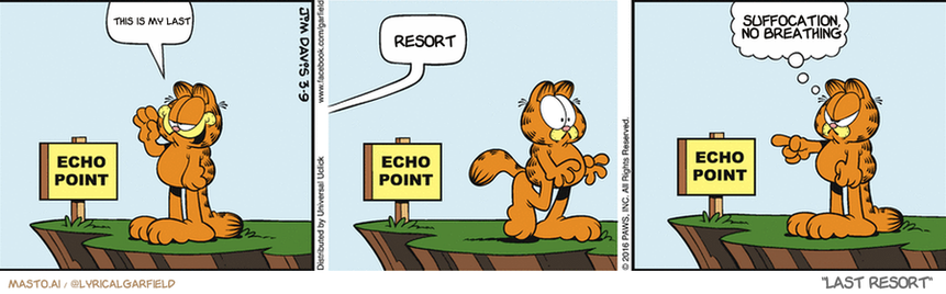 Original Garfield comic from March 9, 2016
Text replaced with lyrics from: Last Resort

Transcript:
• This Is My Last
• Resort
• Suffocation, No Breathing


--------------
Original Text:
• Garfield:  Meow.
• Voice:  Oink.
• Garfield:  I'm not fat!

This comic strip features three panels, each depicting a character from the popular character Garfield. The character on the left is Garfield, who is shown standing on a cliff with a speech bubble above him, saying "Echo Point". The character in the middle is Garfield, who is shown at the last resort. The character on the right is Garfield, who is standing on a cliff with a speech bubble above him, saying "Echo Point".