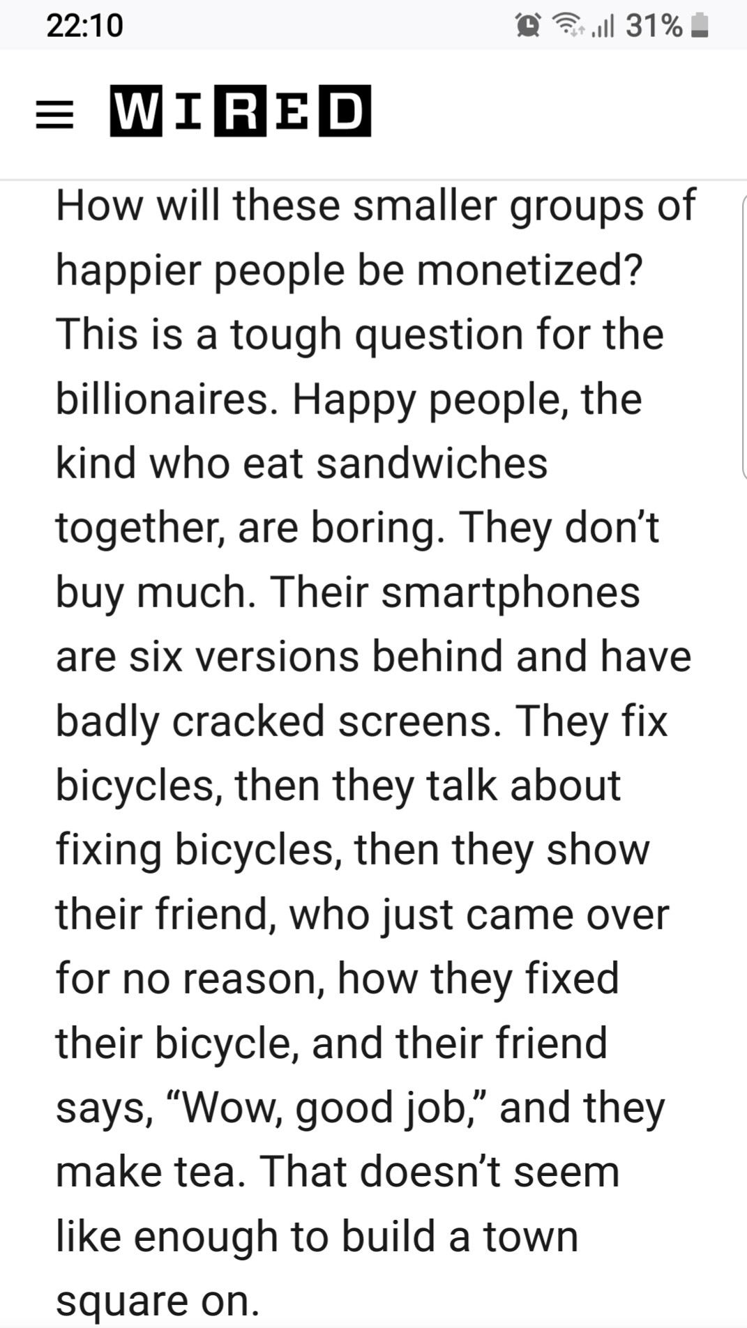 via WIRED (over a year ago, sorry I don't have the link) How will these small groups of happier people be monetized? This is a tough question for the billionaires. Happy people, the kind who eat sandwiches together, are boring. They don't buy much. Their smartphones are six versions behind and have badly cracked screens. They fix bicycles, then they talk about bicycles, then they show their friend, who just came over for no reason, how they fixed their bicycle, and the friend says, "Wow, good job." Then they make tea. That doesn't seem like enough to build a town square on.