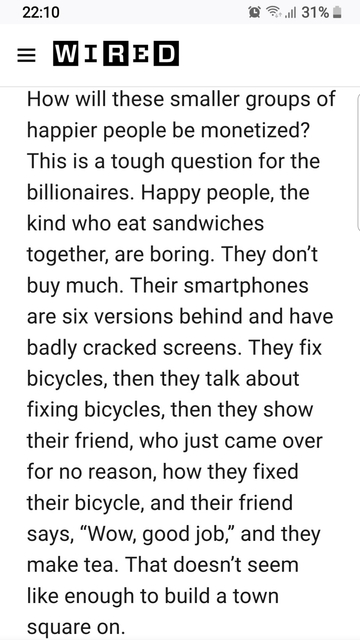 via WIRED (over a year ago, sorry I don't have the link)

How will these small groups of happier people be monetized?
This is a tough question for the billionaires. Happy people, the kind who eat sandwiches together, are boring. They don't buy much. Their smartphones are six versions behind and have badly cracked screens. They fix bicycles, then they talk about bicycles, then they show their friend, who just came over for no reason, how they fixed their bicycle, and the friend says, "Wow, good job." Then they make tea. That doesn't seem like enough to build a town square on.