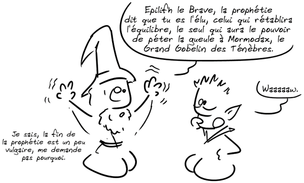 Même scène que précédemment. Un magicien dit à un elfe : « Epilifh le Brave, la prophétie dit que tu es l'élu, celui qui rétablira l'équilibre, le seul qui aura le pouvoir de péter la gueule à Mormodax, le Grand Gobelin des Ténèbres. » L'elfe : « Waaaaaw. » Le magicien : « Je sais, la fin de la prophétie est un peu vulgaire, me demande pas pourquoi. »