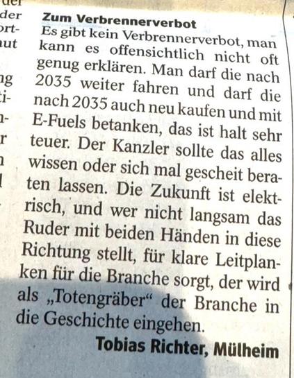 Zum Verbrennerverbot
Es gibt kein Verbrennerverbot, man kann es offensichtlich nicht oft genug erklären. Man darf die nach 2035 weiter fahren und darf die nach 2035 auch neu kaufen und mit E-Fuels betanken, das ist halt sehr teuer. Der Kanzler sollte das alles wissen oder sich mal gescheit beraten lassen. Die Zukunft ist elekt-risch, und wer nicht langsam das Ruder mit beiden Händen in diese Richtung stellt, für klare Leitplanken für die Branche sorgt, der wird als „Totengräber" der Branche in die Geschichte eingehen.
Tobias Richter, Mülheim🖖