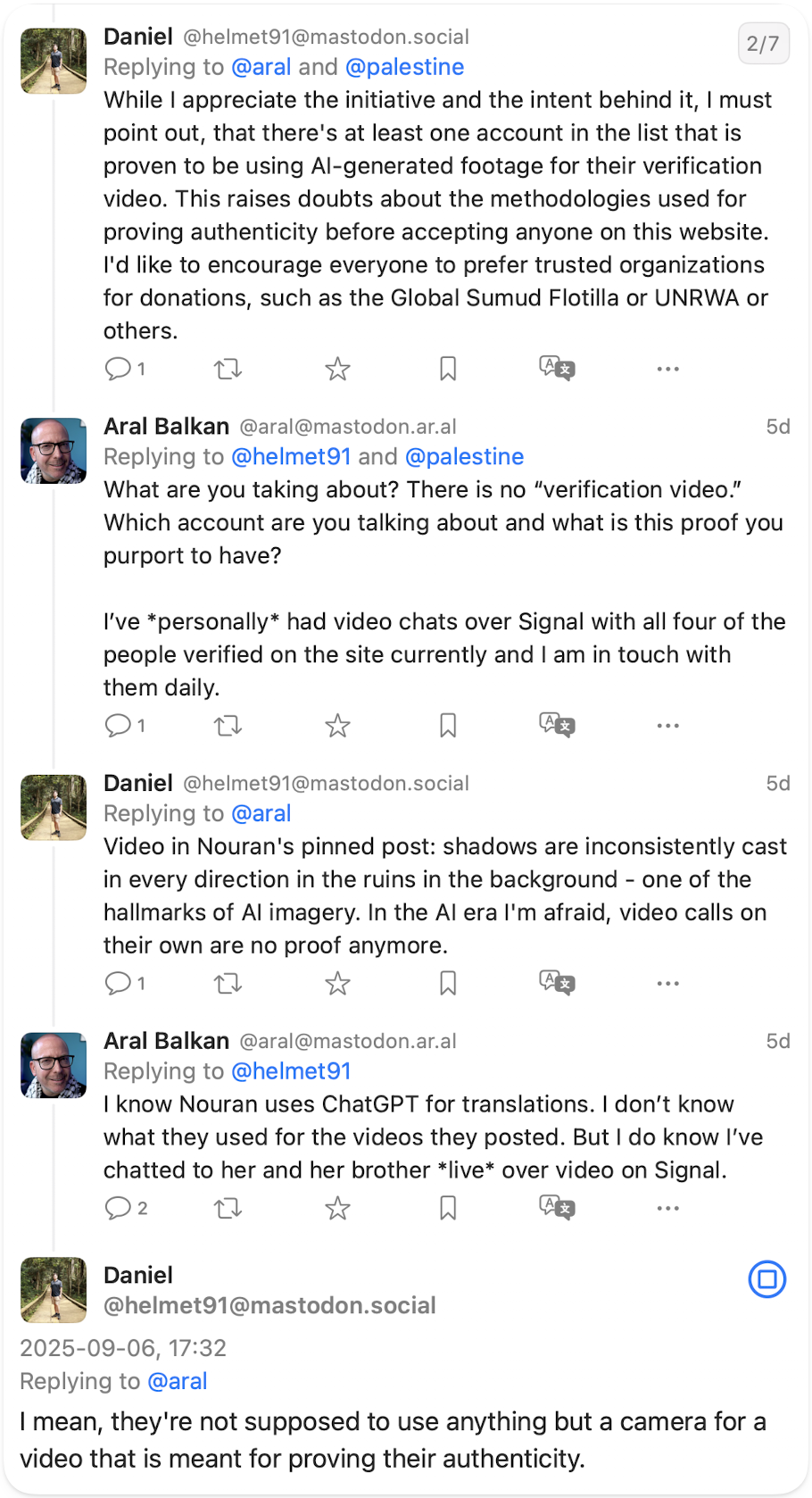 Daniel to @aral While I appreciate the initiative and the intent behind it, I must point out, that there's at least one account in the list that is proven to be using Al-generated footage for their verification video. This raises doubts about the methodologies used for proving authenticity before accepting anyone on this website. I'd like to encourage everyone to prefer trusted organizations for donations, such as the Global Sumud Flotilla or UNRWA or others. Aral to @helmet91 and @palestine What are you taking about? There is no "verification video." Which account are you talking about and what is this proof you purport to have? I've personally had video chats over Signal with all four of the people verified on the site currently and I am in touch with them daily. Daniel to @aral Video in Nouran's pinned post: shadows are inconsistently cast in every direction in the ruins in the background - one of the hallmarks of Al imagery. In the Al era l'm afraid, video calls on their own are no proof anymore. Aral to @helmet91 I know Nouran uses ChatGPT for translations. I don't know what they used for the videos they posted. But I do know I've chatted to her and her brother live over video on Signal. Daniel @helmet91 to @aral I mean, they're not supposed to use anything but a camera for a video that is meant for proving their authenticity.