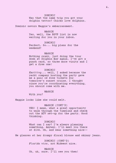 DOMINIC

Was that the same trip you got your dolphin tattoo? Chicks love dolphins.

Dominic savors Maggie's embarrassment.

MAGGIE

Yes, well, the RSVP list is now waiting for you in your inbox. 

DOMINIC

Perfect. So... big plans for the weekend?

Maggie

Nothing crazy, just doing the tour down at Dolphin Bay again. I've got a punch card, so three more visits and I get a free one!

DOMINIC

Exciting... well, I asked because the yacht company hosting the party gave me a pair of free tickets for tomorrow's sunset cruise. I thought since you're coordinating everything, you should come with me.

MAGGIE

With you?

Maggie looks like she could melt.

Maggie

YES! I mean, what a great opportunity to walk through the timeline and check out the ATV set-up for the party. Good thinking.

DominIC

What can I say? I'm always planning something. Anyway, I'll meet you there at five. Oh, and wear something nice-- 

He glances at her frumpy floral blouse and skinny jeans.

DOMINIC

Florida nice, not Midwest nice.

Maggie

Oh, uh, sure. I'll see you then!