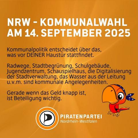 Bildtext: NRW - Kommunalwahl am 14. September 2025.
Kommunalpolitik entscheidet über das, was vor deiner Haustür stattfindet: Radwege, Stadtbegrünung, Schulgebäude, Jugendzentrum, Schauspielhaus, die Digitalisierung der Stadtverwaltung, das Wasser aus der Leitung u.v.m. sind kommunale Angelegenheiten. Gerade wenn das Geld knapp ist, ist Beteiligung wichtig. Piratenpartei Nordrhein-Westfalen.
Bild: Oranger Hintergrund. Rechts ist ein kleiner, freundlich guckender roter Papagei mit einem Piratenbandana zu sehen.