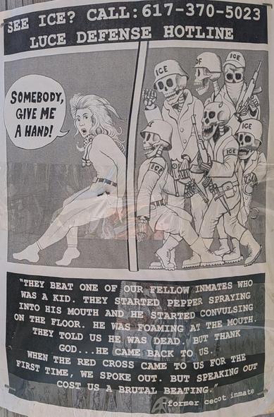 A poster with a drawing of a woman holding the door closed against a bunch of Ice zombies. Text as follows:

SEE ICE?

CALL:617-370-5023

LUCE DEFENSE HOTLINE

[Woman:] SOMEBODY, GIVE ME A HAND!


"THEY BEAT ONE OF OUR FELLOW INMATES WHO WAS A KID. THEY STARTED PEPPER SPRAYING INTO HIS MOUTH AND HE STARTED CONVULSING ON THE FLOOR. HE WAS FOAMING AT THE MOUTH.

THEY TOLD US HE WAS DEAD. BUT THANK GOD... HE CAME BACK TO US.HT FIRST TIME, WE SPOKE OUT. BUT SPEAKING OUT WHEN THE RED CROSS CAME TO US FOR THE COST US A BRUTAL BEATING."

former cecot inmate