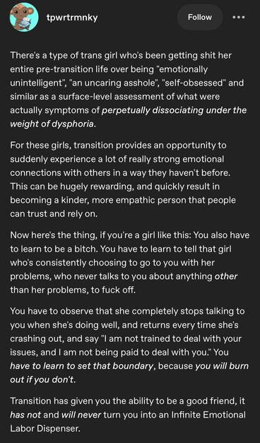 Tumblr post by tpwrtrmnky
There's a type of trans girl who's been getting shit her
entire pre-transition life over being "emotionally
unintelligent", "an uncaring asshole", "self-obsessed" and similar as a surface-level assessment of what were
actually symptoms of perpetually dissociating under the
weight of dysphoria.
For these girls, transition provides an opportunity to
suddenly experience a lot of really strong emotional
connections with others in a way they haven't before.
This can be hugely rewarding, and quickly result in
becoming a kinder, more empathic person that people
can trust and rely on.
Now here's the thing, if you're a girl like this: You also have to learn to be a bitch. You have to learn to tell that girl who's consistently choosing to go to you with her
problems, who never talks to you about anything other
than her problems, to fuck off.
You have to observe that she completely stops talking to
you when she's doing well, and returns every time she's
crashing out, and say "I am not trained to deal with your
issues, and I am not being paid to deal with you." You
have to learn to set that boundary, because you will burn
out if you don't.
Transition has given you the ability to be a good friend, it
has not and will never turn you into an Infinite Emotional
Labor Dispenser.