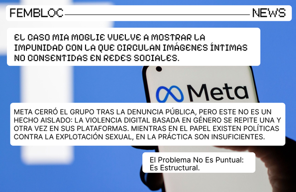 Gráfica con los logos de Facebook y de Meta, en el caso del segundo logo, este aparece en la pantalla de un móvil. Las imágenes son parte del contexto del caso Mia Moglie. Este caso ocurrió en Italia, donde más de 32 000 hombres integraron un grupo de Facebook donde compartían las fotos íntimas de sus esposas o parejas sin su consentimiento. El grupo fue cerrado por Meta solo luego de una enorme presión mediática. El texto dentro de la gráfica dice lo siguiente: El caso Mia Moglie vuelve a mostrar la impunidad con la que circulan imágenes íntimas no consentidas en redes sociales. Meta cerró el grupo tras la denuncia pública, pero este no es un hecho aislado: la violencia digital basada en género se repite una y otra vez en sus plataformas. Mientras en el papel existen políticas contra la explotación sexual, en la práctica son insuficientes. El problema no es puntual: es estructural.