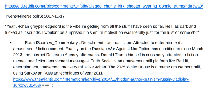 https://old.reddit.com/r/pics/comments/1nf6ibt/alleged_charlie_kirk_shooter_wearing_donald_trump/ndu3wa0/

TwentyNineNeiboltSt 2017-11-17

"Yeah, 4chan groyper edgelord is the vibe im getting from all the stuff I have seen so far. Hell, as dark and fucked as it sounds, I wouldnt be surprised if his entire motivation was literally just 'for the luls' or some shit"

:::=== RoundSparrow_Commentary : Detachment from nonfiction. Attracted to entertainment / amusement / fiction content. Exactly as the Russian War Against NonFiction has conditioned since March 2013, the Internet Research Agency aftermaths. Donald Trump himself is constantly attracted to fiction memes and fiction amusement messages. Truth Social is an amusement mill platform like Reddit, entertainment amusement mockery mills like 4chan. The 2025 White House is a meme amusement mill, using Surkovian Russian techniques of year 2011. https://www.theatlantic.com/international/archive/2014/11/hidden-author-putinism-russia-vladislav-surkov/382489/ ===:::