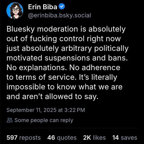 Erin Biba
@erinbiba.bsky.social

Bluesky moderation is absolutely
out of fucking control right now
just absolutely arbitrary politically
motivated suspensions and bans.
No explanations. No adherence
terms of service. It's literally
mpossible to know what we are
and aren't allowed to say.

September 11, 2025 at 3:22 PM
