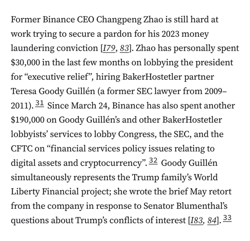 Former Binance CEO Changpeng Zhao is still hard at work trying to secure a pardon for his 2023 money laundering conviction [I79,&nbsp;83]. Zhao has personally spent $30,000 in the last few months on lobbying the president for “executive relief”, hiring BakerHostetler partner Teresa Goody Guillén (a former SEC lawyer from 2009–2011).31&nbsp;Since March 24, Binance has also spent another $190,000 on Goody Guillén’s and other BakerHostetler lobbyists’ services to lobby Congress, the SEC, and the CFTC on “financial services policy issues relating to digital assets and cryptocurrency”.32&nbsp;Goody Guillén simultaneously represents the Trump family’s World Liberty Financial project; she wrote the brief May retort from the company in response to Senator Blumenthal’s questions about Trump’s conflicts of interest [I83,&nbsp;84].33
